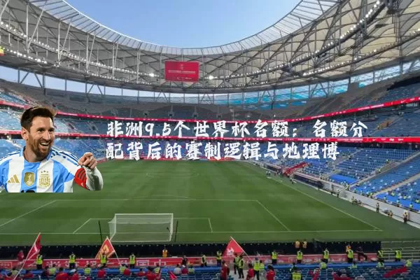 非洲9.5个世界杯名额:名额分配背后的赛制逻辑与地理博弈