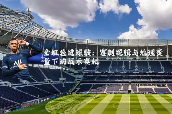 全组总进球数:赛制逻辑与地理变量下的战术真相